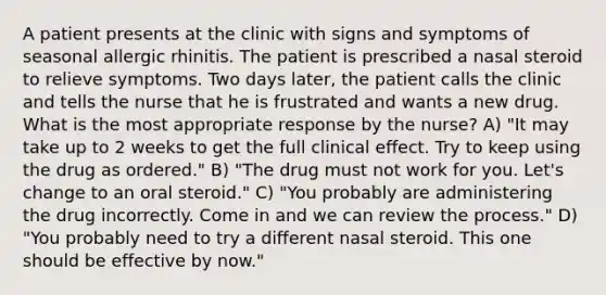 A patient presents at the clinic with signs and symptoms of seasonal allergic rhinitis. The patient is prescribed a nasal steroid to relieve symptoms. Two days later, the patient calls the clinic and tells the nurse that he is frustrated and wants a new drug. What is the most appropriate response by the nurse? A) "It may take up to 2 weeks to get the full clinical effect. Try to keep using the drug as ordered." B) "The drug must not work for you. Let's change to an oral steroid." C) "You probably are administering the drug incorrectly. Come in and we can review the process." D) "You probably need to try a different nasal steroid. This one should be effective by now."