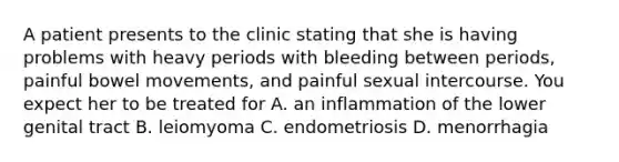 A patient presents to the clinic stating that she is having problems with heavy periods with bleeding between periods, painful bowel movements, and painful sexual intercourse. You expect her to be treated for A. an inflammation of the lower genital tract B. leiomyoma C. endometriosis D. menorrhagia