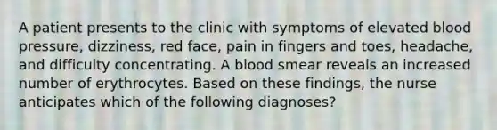 A patient presents to the clinic with symptoms of elevated blood pressure, dizziness, red face, pain in fingers and toes, headache, and difficulty concentrating. A blood smear reveals an increased number of erythrocytes. Based on these findings, the nurse anticipates which of the following diagnoses?