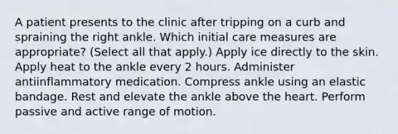 A patient presents to the clinic after tripping on a curb and spraining the right ankle. Which initial care measures are appropriate? (Select all that apply.) Apply ice directly to the skin. Apply heat to the ankle every 2 hours. Administer antiinflammatory medication. Compress ankle using an elastic bandage. Rest and elevate the ankle above the heart. Perform passive and active range of motion.