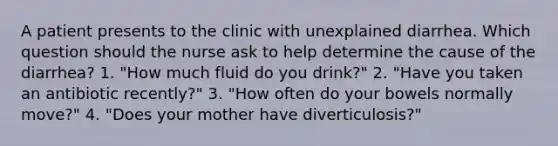 A patient presents to the clinic with unexplained diarrhea. Which question should the nurse ask to help determine the cause of the diarrhea? 1. "How much fluid do you drink?" 2. "Have you taken an antibiotic recently?" 3. "How often do your bowels normally move?" 4. "Does your mother have diverticulosis?"