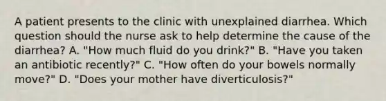 A patient presents to the clinic with unexplained diarrhea. Which question should the nurse ask to help determine the cause of the diarrhea? A. "How much fluid do you drink?" B. "Have you taken an antibiotic recently?" C. "How often do your bowels normally move?" D. "Does your mother have diverticulosis?"