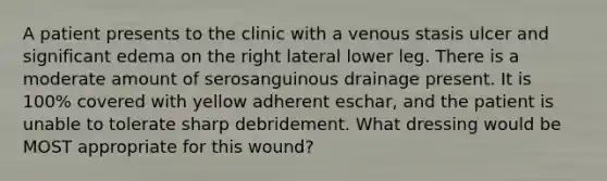 A patient presents to the clinic with a venous stasis ulcer and significant edema on the right lateral lower leg. There is a moderate amount of serosanguinous drainage present. It is 100% covered with yellow adherent eschar, and the patient is unable to tolerate sharp debridement. What dressing would be MOST appropriate for this wound?