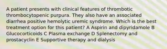 A patient presents with clinical features of thrombotic thrombocytopenic purpura. They also have an associated diarrhea positive hemolytic uremic syndrome. Which is the best treatment option for this patient? A Aspirin and dipyridamole B Glucocorticoids C Plasma exchange D Splenectomy and prostacyclin E Supportive therapy and dialysis