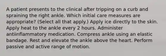 A patient presents to the clinical after tripping on a curb and spraining the right ankle. Which initial care measures are appropriate? (Select all that apply.) Apply ice directly to the skin. Apply heat to the ankle every 2 hours. Administer antiinflammatory medication. Compress ankle using an elastic bandage. Rest and elevate the ankle above the heart. Perform passive and active range of motion.