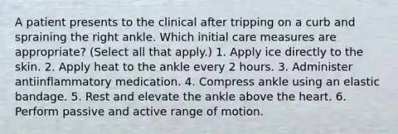 A patient presents to the clinical after tripping on a curb and spraining the right ankle. Which initial care measures are appropriate? (Select all that apply.) 1. Apply ice directly to the skin. 2. Apply heat to the ankle every 2 hours. 3. Administer antiinflammatory medication. 4. Compress ankle using an elastic bandage. 5. Rest and elevate the ankle above the heart. 6. Perform passive and active range of motion.