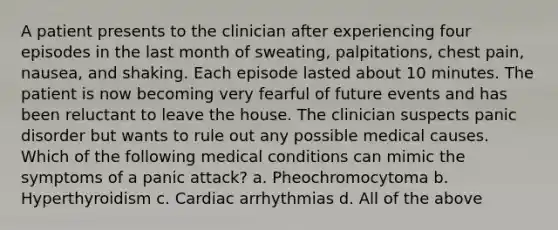 A patient presents to the clinician after experiencing four episodes in the last month of sweating, palpitations, chest pain, nausea, and shaking. Each episode lasted about 10 minutes. The patient is now becoming very fearful of future events and has been reluctant to leave the house. The clinician suspects panic disorder but wants to rule out any possible medical causes. Which of the following medical conditions can mimic the symptoms of a panic attack? a. Pheochromocytoma b. Hyperthyroidism c. Cardiac arrhythmias d. All of the above