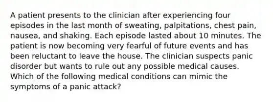 A patient presents to the clinician after experiencing four episodes in the last month of sweating, palpitations, chest pain, nausea, and shaking. Each episode lasted about 10 minutes. The patient is now becoming very fearful of future events and has been reluctant to leave the house. The clinician suspects panic disorder but wants to rule out any possible medical causes. Which of the following medical conditions can mimic the symptoms of a panic attack?