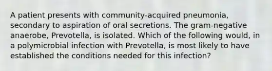 A patient presents with community-acquired pneumonia, secondary to aspiration of oral secretions. The gram-negative anaerobe, Prevotella, is isolated. Which of the following would, in a polymicrobial infection with Prevotella, is most likely to have established the conditions needed for this infection?