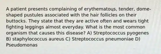 A patient presents complaining of erythematous, tender, dome-shaped pustules associated with the hair follicles on their buttocks. They state that they are active often and wears tight fighting leggings almost everyday. What is the most common organism that causes this disease? A) Streptococcus pyogenes B) staphylococcus aureus C) Streptococcus pneumoniae D) Pseudomonas