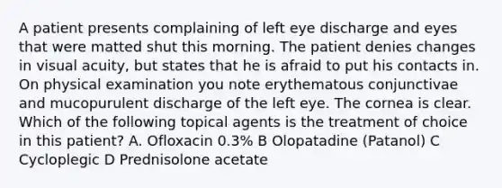 A patient presents complaining of left eye discharge and eyes that were matted shut this morning. The patient denies changes in visual acuity, but states that he is afraid to put his contacts in. On physical examination you note erythematous conjunctivae and mucopurulent discharge of the left eye. The cornea is clear. Which of the following topical agents is the treatment of choice in this patient? A. Ofloxacin 0.3% B Olopatadine (Patanol) C Cycloplegic D Prednisolone acetate