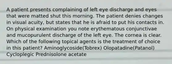 A patient presents complaining of left eye discharge and eyes that were matted shut this morning. The patient denies changes in visual acuity, but states that he is afraid to put his contacts in. On physical examination you note erythematous conjunctivae and mucopurulent discharge of the left eye. The cornea is clear. Which of the following topical agents is the treatment of choice in this patient? Aminoglycoside(Tobrex) Olopatadine(Patanol) Cycloplegic Prednisolone acetate