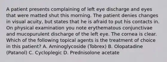 A patient presents complaining of left eye discharge and eyes that were matted shut this morning. The patient denies changes in visual acuity, but states that he is afraid to put his contacts in. On physical examination you note erythematous conjunctivae and mucopurulent discharge of the left eye. The cornea is clear. Which of the following topical agents is the treatment of choice in this patient? A. Aminoglycoside (Tobrex) B. Olopatadine (Patanol) C. Cycloplegic D. Prednisolone acetate