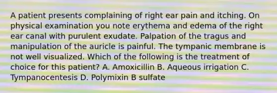 A patient presents complaining of right ear pain and itching. On physical examination you note erythema and edema of the right ear canal with purulent exudate. Palpation of the tragus and manipulation of the auricle is painful. The tympanic membrane is not well visualized. Which of the following is the treatment of choice for this patient? A. Amoxicillin B. Aqueous irrigation C. Tympanocentesis D. Polymixin B sulfate