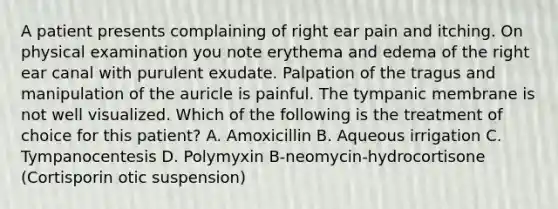 A patient presents complaining of right ear pain and itching. On physical examination you note erythema and edema of the right ear canal with purulent exudate. Palpation of the tragus and manipulation of the auricle is painful. The tympanic membrane is not well visualized. Which of the following is the treatment of choice for this patient? A. Amoxicillin B. Aqueous irrigation C. Tympanocentesis D. Polymyxin B-neomycin-hydrocortisone (Cortisporin otic suspension)