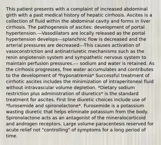 This patient presents with a complaint of increased abdominal girth with a past medical history of hepatic cirrhosis. Ascites is a collection of fluid within the abdominal cavity and forms in liver cirrhosis. The pathogenesis of ascites: development of portal hypertension.---Vasodilators are locally released as the portal hypertension develops---splanchnic flow is decreased and the arterial pressures are decreased---This causes activation of vasoconstriction and antinatriuretic mechanisms such as the renin angiotensin system and sympathetic nervous system to maintain perfusion pressures.--- sodium and water is retained. As the cirrhosis progresses, free water accumulates and contributes to the development of *hyponatremia* Successful treatment of cirrhotic ascites includes the minimization of intraperitoneal fluid without intravascular volume depletion. *Dietary sodium restriction plus administration of diuretics* is the standard treatment for ascites. First line diuretic choices include use of *furosemide and spironolactone*. Furosemide is a potassium wasting diuretic that helps eliminate potassium from the body. Spironolactone acts as an antagonist of the mineralocorticoid and androgen receptors. Large volume paracentesis reserved for acute relief not "controlling" of symptoms for a long period of time.