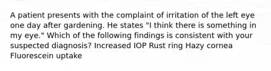 A patient presents with the complaint of irritation of the left eye one day after gardening. He states "I think there is something in my eye." Which of the following findings is consistent with your suspected diagnosis? Increased IOP Rust ring Hazy cornea Fluorescein uptake