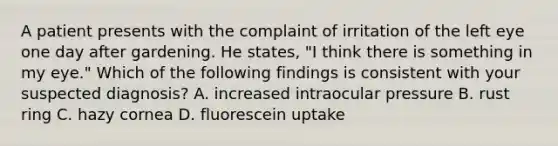 A patient presents with the complaint of irritation of the left eye one day after gardening. He states, "I think there is something in my eye." Which of the following findings is consistent with your suspected diagnosis? A. increased intraocular pressure B. rust ring C. hazy cornea D. fluorescein uptake