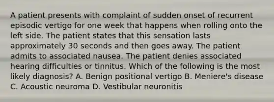 A patient presents with complaint of sudden onset of recurrent episodic vertigo for one week that happens when rolling onto the left side. The patient states that this sensation lasts approximately 30 seconds and then goes away. The patient admits to associated nausea. The patient denies associated hearing difficulties or tinnitus. Which of the following is the most likely diagnosis? A. Benign positional vertigo B. Meniere's disease C. Acoustic neuroma D. Vestibular neuronitis