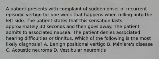 A patient presents with complaint of sudden onset of recurrent episodic vertigo for one week that happens when rolling onto the left side. The patient states that this sensation lasts approximately 30 seconds and then goes away. The patient admits to associated nausea. The patient denies associated hearing difficulties or tinnitus. Which of the following is the most likely diagnosis? A. Benign positional vertigo B. Ménière's disease C. Acoustic neuroma D. Vestibular neuronitis