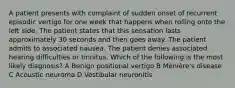 A patient presents with complaint of sudden onset of recurrent episodic vertigo for one week that happens when rolling onto the left side. The patient states that this sensation lasts approximately 30 seconds and then goes away. The patient admits to associated nausea. The patient denies associated hearing difficulties or tinnitus. Which of the following is the most likely diagnosis? A Benign positional vertigo B Ménière's disease C Acoustic neuroma D Vestibular neuronitis