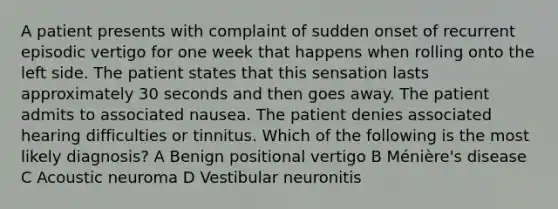 A patient presents with complaint of sudden onset of recurrent episodic vertigo for one week that happens when rolling onto the left side. The patient states that this sensation lasts approximately 30 seconds and then goes away. The patient admits to associated nausea. The patient denies associated hearing difficulties or tinnitus. Which of the following is the most likely diagnosis? A Benign positional vertigo B Ménière's disease C Acoustic neuroma D Vestibular neuronitis