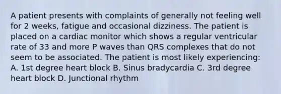 A patient presents with complaints of generally not feeling well for 2 weeks, fatigue and occasional dizziness. The patient is placed on a cardiac monitor which shows a regular ventricular rate of 33 and more P waves than QRS complexes that do not seem to be associated. The patient is most likely experiencing: A. 1st degree heart block B. Sinus bradycardia C. 3rd degree heart block D. Junctional rhythm