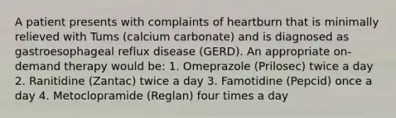 A patient presents with complaints of heartburn that is minimally relieved with Tums (calcium carbonate) and is diagnosed as gastroesophageal reflux disease (GERD). An appropriate on-demand therapy would be: 1. Omeprazole (Prilosec) twice a day 2. Ranitidine (Zantac) twice a day 3. Famotidine (Pepcid) once a day 4. Metoclopramide (Reglan) four times a day