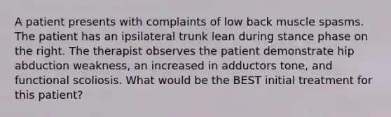 A patient presents with complaints of low back muscle spasms. The patient has an ipsilateral trunk lean during stance phase on the right. The therapist observes the patient demonstrate hip abduction weakness, an increased in adductors tone, and functional scoliosis. What would be the BEST initial treatment for this patient?