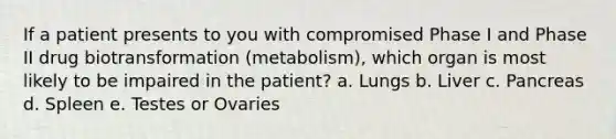 If a patient presents to you with compromised Phase I and Phase II drug biotransformation (metabolism), which organ is most likely to be impaired in the patient? a. Lungs b. Liver c. Pancreas d. Spleen e. Testes or Ovaries