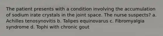 The patient presents with a condition involving the accumulation of sodium irate crystals in the joint space. The nurse suspects? a. Achilles tenosynovitis b. Talipes equinovarus c. Fibromyalgia syndrome d. Tophi with chronic gout