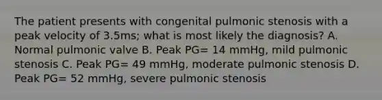 The patient presents with congenital pulmonic stenosis with a peak velocity of 3.5ms; what is most likely the diagnosis? A. Normal pulmonic valve B. Peak PG= 14 mmHg, mild pulmonic stenosis C. Peak PG= 49 mmHg, moderate pulmonic stenosis D. Peak PG= 52 mmHg, severe pulmonic stenosis