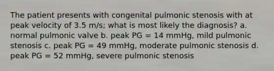 The patient presents with congenital pulmonic stenosis with at peak velocity of 3.5 m/s; what is most likely the diagnosis? a. normal pulmonic valve b. peak PG = 14 mmHg, mild pulmonic stenosis c. peak PG = 49 mmHg, moderate pulmonic stenosis d. peak PG = 52 mmHg, severe pulmonic stenosis