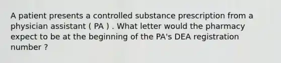 A patient presents a controlled substance prescription from a physician assistant ( PA ) . What letter would the pharmacy expect to be at the beginning of the PA's DEA registration number ?