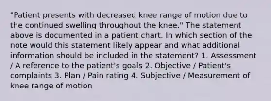 "Patient presents with decreased knee range of motion due to the continued swelling throughout the knee." The statement above is documented in a patient chart. In which section of the note would this statement likely appear and what additional information should be included in the statement? 1. Assessment / A reference to the patient's goals 2. Objective / Patient's complaints 3. Plan / Pain rating 4. Subjective / Measurement of knee range of motion