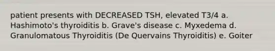 patient presents with DECREASED TSH, elevated T3/4 a. Hashimoto's thyroiditis b. Grave's disease c. Myxedema d. Granulomatous Thyroiditis (De Quervains Thyroiditis) e. Goiter