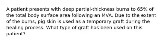 A patient presents with deep partial-thickness burns to 65% of the total body surface area following an MVA. Due to the extent of the burns, pig skin is used as a temporary graft during the healing process. What type of graft has been used on this patient?