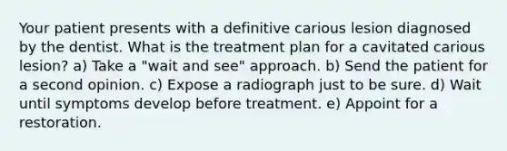 Your patient presents with a definitive carious lesion diagnosed by the dentist. What is the treatment plan for a cavitated carious lesion? a) Take a "wait and see" approach. b) Send the patient for a second opinion. c) Expose a radiograph just to be sure. d) Wait until symptoms develop before treatment. e) Appoint for a restoration.