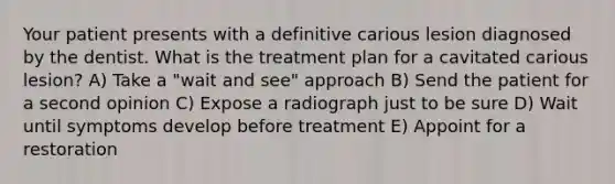 Your patient presents with a definitive carious lesion diagnosed by the dentist. What is the treatment plan for a cavitated carious lesion? A) Take a "wait and see" approach B) Send the patient for a second opinion C) Expose a radiograph just to be sure D) Wait until symptoms develop before treatment E) Appoint for a restoration