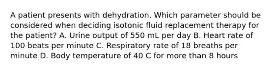 A patient presents with dehydration. Which parameter should be considered when deciding isotonic fluid replacement therapy for the patient? A. Urine output of 550 mL per day B. Heart rate of 100 beats per minute C. Respiratory rate of 18 breaths per minute D. Body temperature of 40 C for more than 8 hours