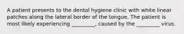 A patient presents to the dental hygiene clinic with white linear patches along the lateral border of the tongue. The patient is most likely experiencing _________, caused by the _________ virus.