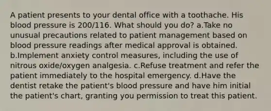 A patient presents to your dental office with a toothache. His blood pressure is 200/116. What should you do? a.Take no unusual precautions related to patient management based on blood pressure readings after medical approval is obtained. b.Implement anxiety control measures, including the use of nitrous oxide/oxygen analgesia. c.Refuse treatment and refer the patient immediately to the hospital emergency. d.Have the dentist retake the patient's blood pressure and have him initial the patient's chart, granting you permission to treat this patient.