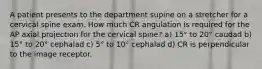 A patient presents to the department supine on a stretcher for a cervical spine exam. How much CR angulation is required for the AP axial projection for the cervical spine? a) 15° to 20° caudad b) 15° to 20° cephalad c) 5° to 10° cephalad d) CR is perpendicular to the image receptor.