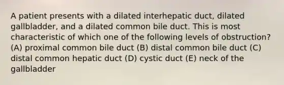 A patient presents with a dilated interhepatic duct, dilated gallbladder, and a dilated common bile duct. This is most characteristic of which one of the following levels of obstruction? (A) proximal common bile duct (B) distal common bile duct (C) distal common hepatic duct (D) cystic duct (E) neck of the gallbladder