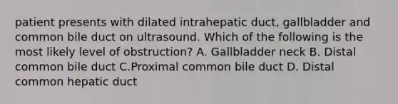 patient presents with dilated intrahepatic duct, gallbladder and common bile duct on ultrasound. Which of the following is the most likely level of obstruction? A. Gallbladder neck B. Distal common bile duct C.Proximal common bile duct D. Distal common hepatic duct