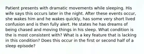 Patient presents with dramatic movements while sleeping. His wife says this occurs later in the night. After these events occur, she wakes him and he wakes quickly, has some very short lived confusion and is then fully alert. He states he has dreams of being chased and moving things in his sleep. What condition is the is most consistent with? What is a key feature that is lacking in this condition? Does this occur in the first or second half of a sleep episode?