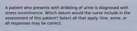 A patient who presents with dribbling of urine is diagnosed with stress incontinence. Which datum would the nurse include in the assessment of this patient? Select all that apply. One, some, or all responses may be correct.