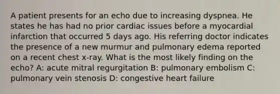 A patient presents for an echo due to increasing dyspnea. He states he has had no prior cardiac issues before a myocardial infarction that occurred 5 days ago. His referring doctor indicates the presence of a new murmur and pulmonary edema reported on a recent chest x-ray. What is the most likely finding on the echo? A: acute mitral regurgitation B: pulmonary embolism C: pulmonary vein stenosis D: congestive heart failure