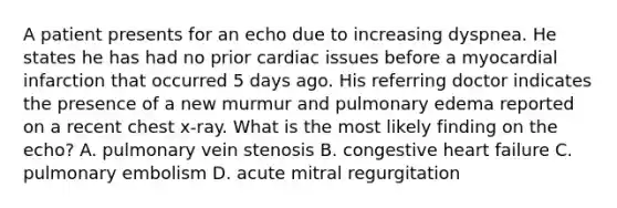 A patient presents for an echo due to increasing dyspnea. He states he has had no prior cardiac issues before a myocardial infarction that occurred 5 days ago. His referring doctor indicates the presence of a new murmur and pulmonary edema reported on a recent chest x-ray. What is the most likely finding on the echo? A. pulmonary vein stenosis B. congestive heart failure C. pulmonary embolism D. acute mitral regurgitation