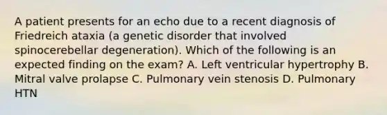 A patient presents for an echo due to a recent diagnosis of Friedreich ataxia (a genetic disorder that involved spinocerebellar degeneration). Which of the following is an expected finding on the exam? A. Left ventricular hypertrophy B. Mitral valve prolapse C. Pulmonary vein stenosis D. Pulmonary HTN